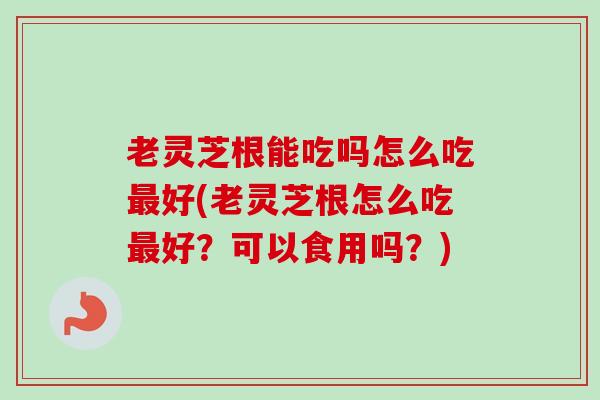 老灵芝根能吃吗怎么吃好(老灵芝根怎么吃好？可以食用吗？)