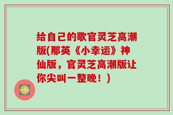 给自己的歌官灵芝高潮版(那英《小幸运》神仙版,官灵芝高潮版让你尖叫一整晚!) 给自己的歌官灵芝高潮版(那英《小幸运》神仙版,官灵芝高潮版让你尖叫一整晚!)