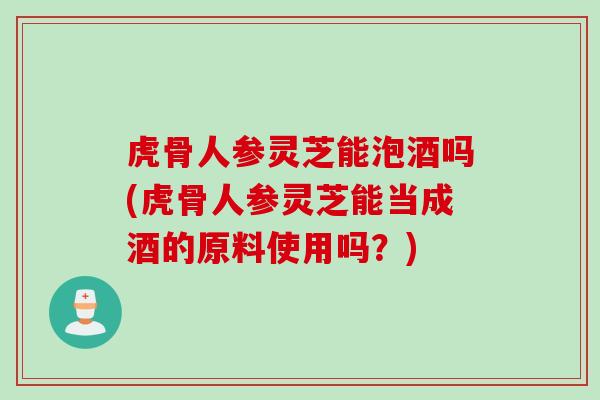 虎骨人参灵芝能泡酒吗(虎骨人参灵芝能当成酒的原料使用吗?) 虎骨人参灵芝能泡酒吗(虎骨人参灵芝能当成酒的原料使用吗?)