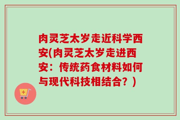 肉灵芝太岁走近科学西安(肉灵芝太岁走进西安:传统药食材料如何与现代科技相结合?) 肉灵芝太岁走近科学西安(肉灵芝太岁走进西安:传统药食材料如何与现代科技相结合?)
