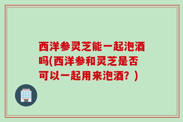 西洋参灵芝能一起泡酒吗(西洋参和灵芝是否可以一起用来泡酒？)