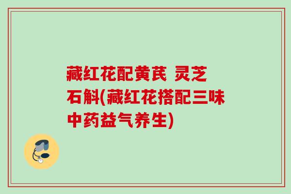 藏红花配黄芪 灵芝 石斛(藏红花搭配三味益气养生) 藏红花配黄芪 灵芝 石斛(藏红花搭配三味益气养生)