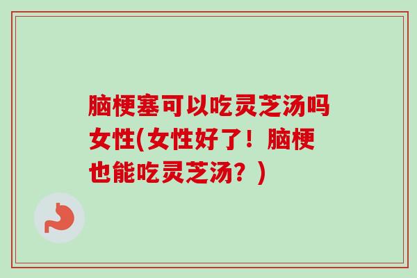 脑梗塞可以吃灵芝汤吗女性(女性好了!脑梗也能吃灵芝汤?) 脑梗塞可以吃灵芝汤吗女性(女性好了!脑梗也能吃灵芝汤?)