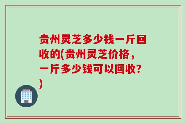 贵州灵芝多少钱一斤回收的(贵州灵芝价格,一斤多少钱可以回收?) 贵州灵芝多少钱一斤回收的(贵州灵芝价格,一斤多少钱可以回收?)