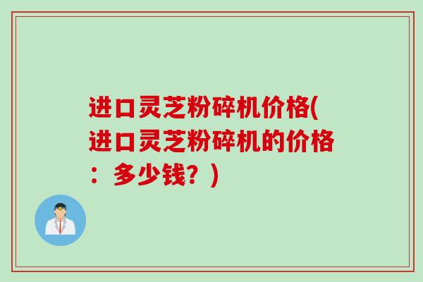 进口灵芝粉碎机价格(进口灵芝粉碎机的价格:多少钱?) 进口灵芝粉碎机价格(进口灵芝粉碎机的价格:多少钱?)