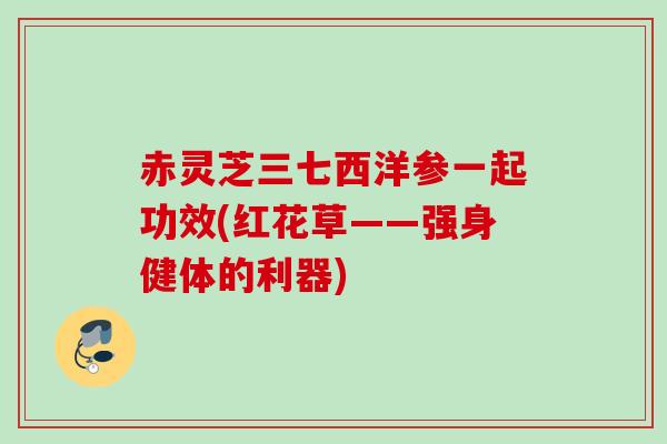赤灵芝三七西洋参一起功效(红花草——强身健体的利器) 赤灵芝三七西洋参一起功效(红花草——强身健体的利器)