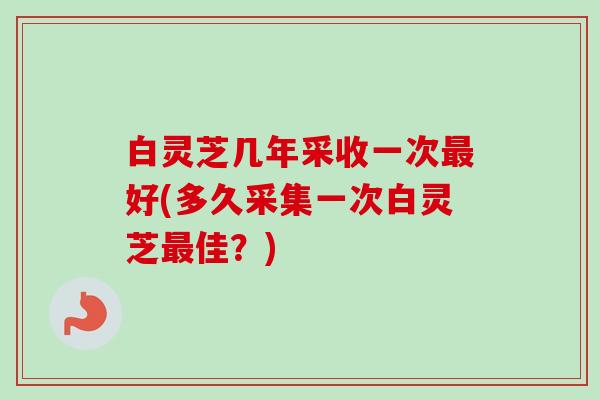 白灵芝几年采收一次好(多久采集一次白灵芝佳?) 白灵芝几年采收一次好(多久采集一次白灵芝佳?)