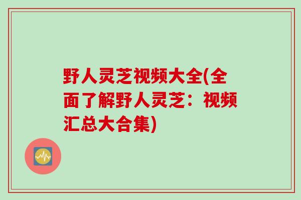 野人灵芝视频大全(全面了解野人灵芝：视频汇总大合集)