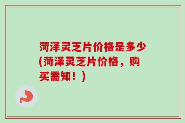 菏泽灵芝片价格是多少(菏泽灵芝片价格,购买需知!) 菏泽灵芝片价格是多少(菏泽灵芝片价格,购买需知!)