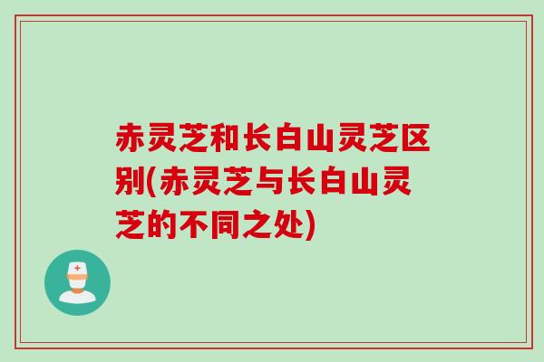 赤灵芝和长白山灵芝区别(赤灵芝与长白山灵芝的不同之处)