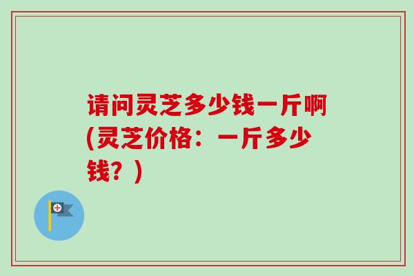 请问灵芝多少钱一斤啊(灵芝价格：一斤多少钱？)