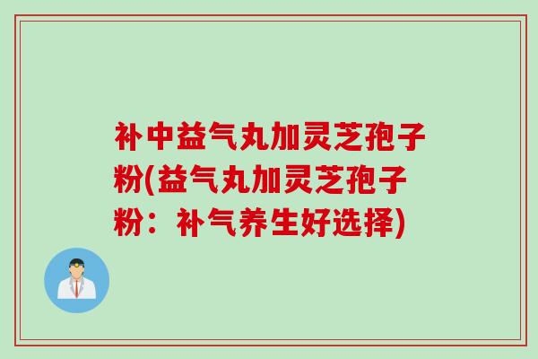 补中益气丸加灵芝孢子粉(益气丸加灵芝孢子粉：养生好选择)