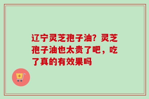 辽宁灵芝孢子油?灵芝孢子油也太贵了吧,吃了真的有效果吗 辽宁灵芝孢子油?灵芝孢子油也太贵了吧,吃了真的有效果吗
