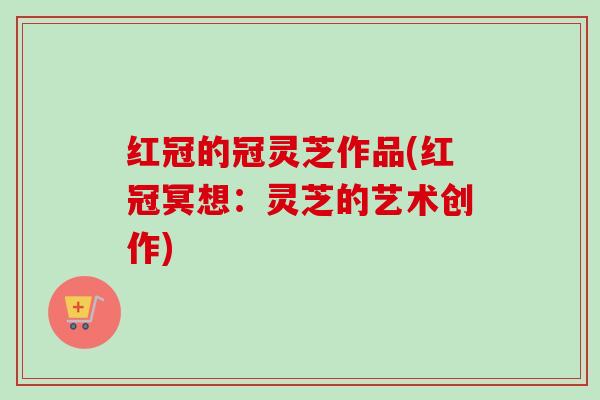 红冠的冠灵芝作品(红冠冥想:灵芝的艺术创作) 红冠的冠灵芝作品(红冠冥想:灵芝的艺术创作)