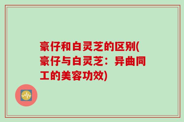 豪仔和白灵芝的区别(豪仔与白灵芝:异曲同工的美容功效) 豪仔和白灵芝的区别(豪仔与白灵芝:异曲同工的美容功效)