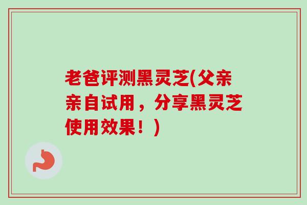 老爸评测黑灵芝(父亲亲自试用,分享黑灵芝使用效果!) 老爸评测黑灵芝(父亲亲自试用,分享黑灵芝使用效果!)