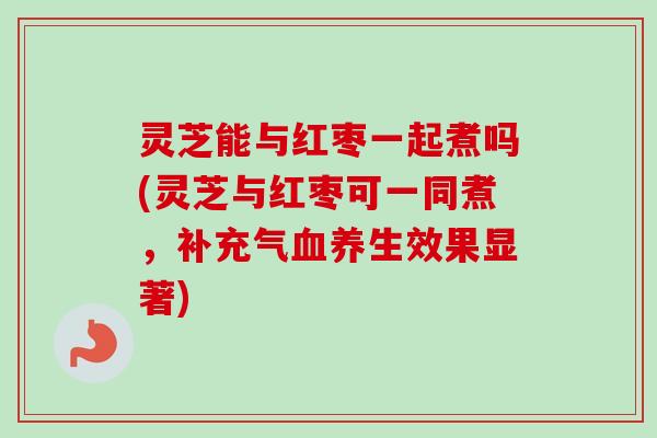 灵芝能与红枣一起煮吗(灵芝与红枣可一同煮,补充气养生效果显著) 灵芝能与红枣一起煮吗(灵芝与红枣可一同煮,补充气养生效果显著)