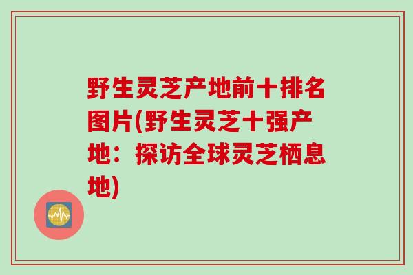 野生灵芝产地前十排名图片(野生灵芝十强产地:探访全球灵芝栖息地) 野生灵芝产地前十排名图片(野生灵芝十强产地:探访全球灵芝栖息地)