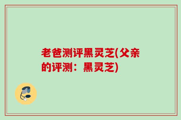 老爸测评黑灵芝(父亲的评测：黑灵芝)