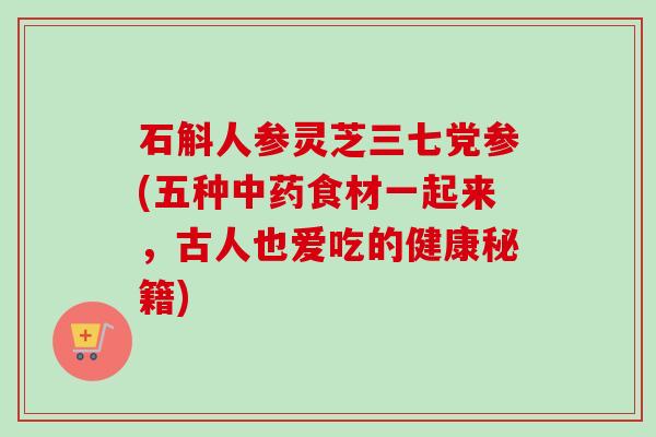 石斛人参灵芝三七党参(五种食材一起来,古人也爱吃的健康秘籍) 石斛人参灵芝三七党参(五种食材一起来,古人也爱吃的健康秘籍)