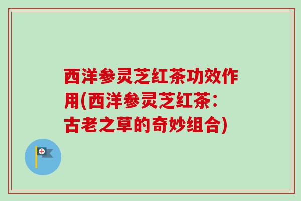 西洋参灵芝红茶功效作用(西洋参灵芝红茶：古老之草的奇妙组合)