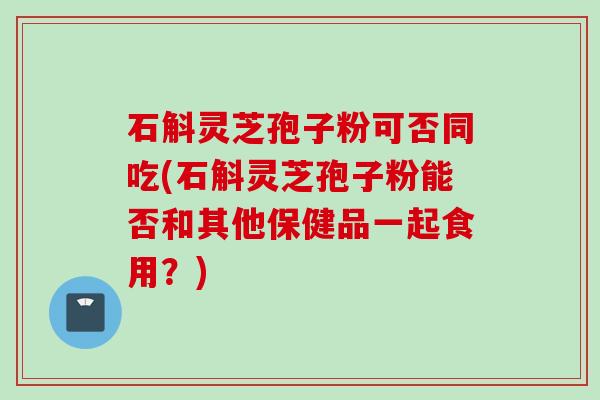 石斛灵芝孢子粉可否同吃(石斛灵芝孢子粉能否和其他保健品一起食用?) 石斛灵芝孢子粉可否同吃(石斛灵芝孢子粉能否和其他保健品一起食用?)