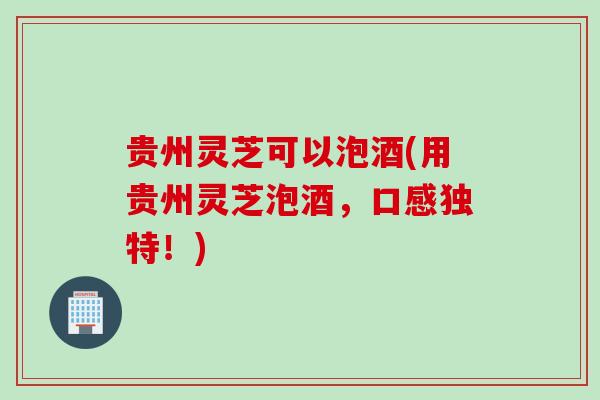 贵州灵芝可以泡酒(用贵州灵芝泡酒，口感独特！)