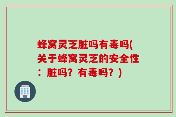 蜂窝灵芝脏吗有毒吗(关于蜂窝灵芝的安全性:脏吗?有毒吗?) 蜂窝灵芝脏吗有毒吗(关于蜂窝灵芝的安全性:脏吗?有毒吗?)