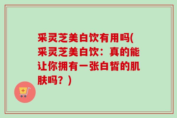采灵芝美白饮有用吗(采灵芝美白饮:真的能让你拥有一张白皙的吗?) 采灵芝美白饮有用吗(采灵芝美白饮:真的能让你拥有一张白皙的吗?)