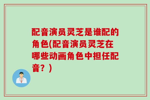 配音演员灵芝是谁配的角色(配音演员灵芝在哪些动画角色中担任配音？)