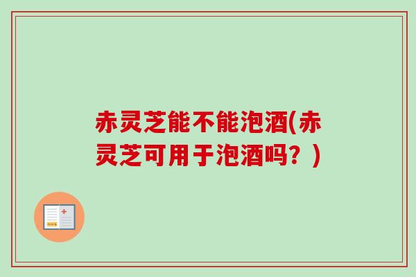 赤灵芝能不能泡酒(赤灵芝可用于泡酒吗？)