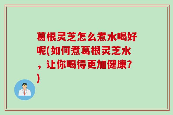 葛根灵芝怎么煮水喝好呢(如何煮葛根灵芝水,让你喝得更加健康?) 葛根灵芝怎么煮水喝好呢(如何煮葛根灵芝水,让你喝得更加健康?)