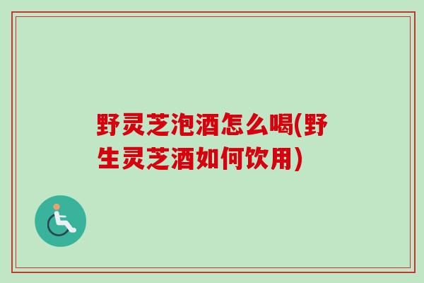 野灵芝泡酒怎么喝(野生灵芝酒如何饮用) 野灵芝泡酒怎么喝(野生灵芝酒如何饮用)