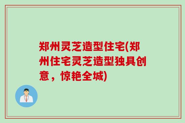 郑州灵芝造型住宅(郑州住宅灵芝造型独具创意，惊艳全城)