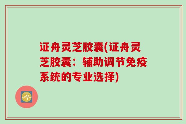证舟灵芝胶囊(证舟灵芝胶囊:辅助调节免疫系统的专业选择) 证舟灵芝胶囊(证舟灵芝胶囊:辅助调节免疫系统的专业选择)