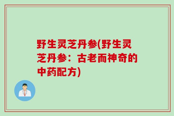 野生灵芝丹参(野生灵芝丹参:古老而神奇的配方) 野生灵芝丹参(野生灵芝丹参:古老而神奇的配方)