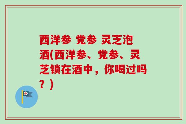 西洋参 党参 灵芝泡酒(西洋参、党参、灵芝锁在酒中，你喝过吗？)