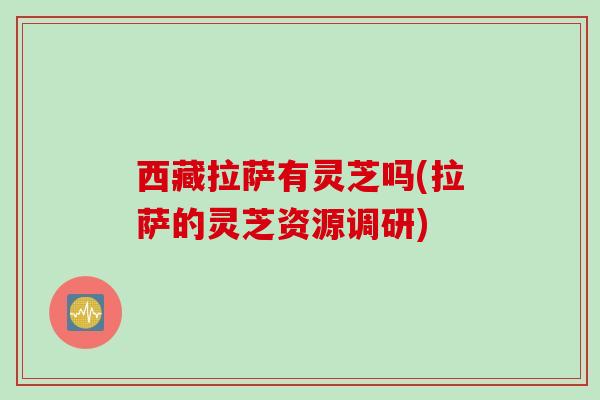 西藏拉萨有灵芝吗(拉萨的灵芝资源调研) 西藏拉萨有灵芝吗(拉萨的灵芝资源调研)