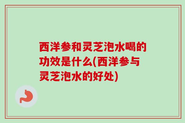 西洋参和灵芝泡水喝的功效是什么(西洋参与灵芝泡水的好处) 西洋参和灵芝泡水喝的功效是什么(西洋参与灵芝泡水的好处)
