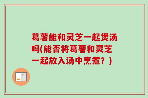 葛薯能和灵芝一起煲汤吗(能否将葛薯和灵芝一起放入汤中烹煮?) 葛薯能和灵芝一起煲汤吗(能否将葛薯和灵芝一起放入汤中烹煮?)