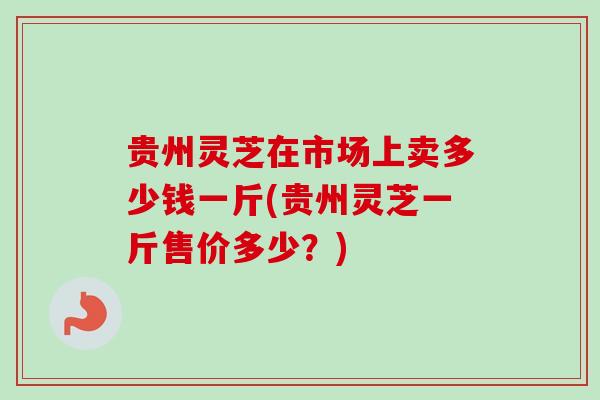 贵州灵芝在市场上卖多少钱一斤(贵州灵芝一斤售价多少？)