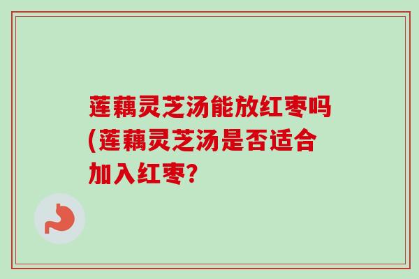 莲藕灵芝汤能放红枣吗(莲藕灵芝汤是否适合加入红枣? 莲藕灵芝汤能放红枣吗(莲藕灵芝汤是否适合加入红枣?