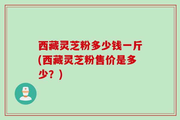 西藏灵芝粉多少钱一斤(西藏灵芝粉售价是多少?) 西藏灵芝粉多少钱一斤(西藏灵芝粉售价是多少?)