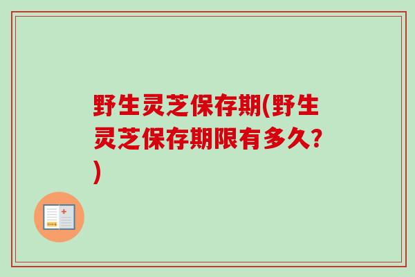 野生灵芝保存期(野生灵芝保存期限有多久？)