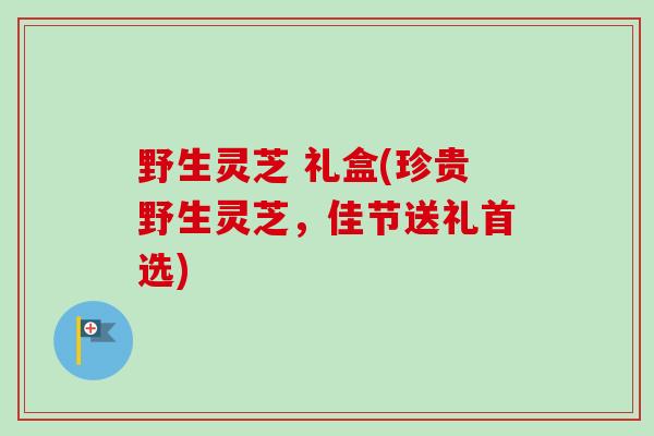 野生灵芝 礼盒(珍贵野生灵芝，佳节送礼首选)