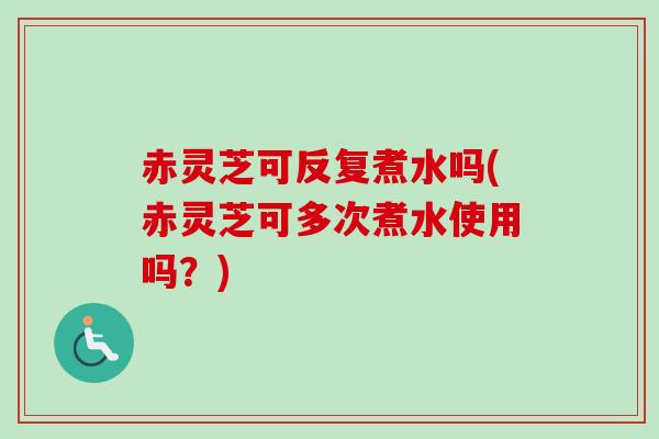 赤灵芝可反复煮水吗(赤灵芝可多次煮水使用吗？)