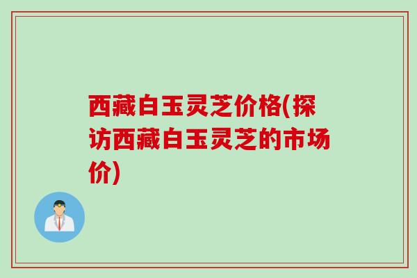 西藏白玉灵芝价格(探访西藏白玉灵芝的市场价)