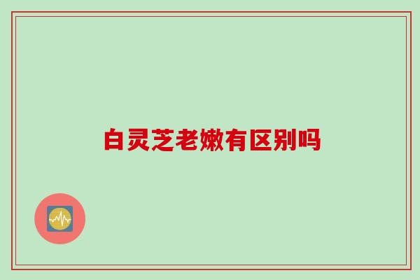 白灵芝老嫩有区别吗 白灵芝老嫩有区别吗