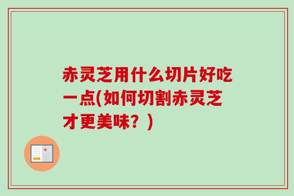 赤灵芝用什么切片好吃一点(如何切割赤灵芝才更美味？)