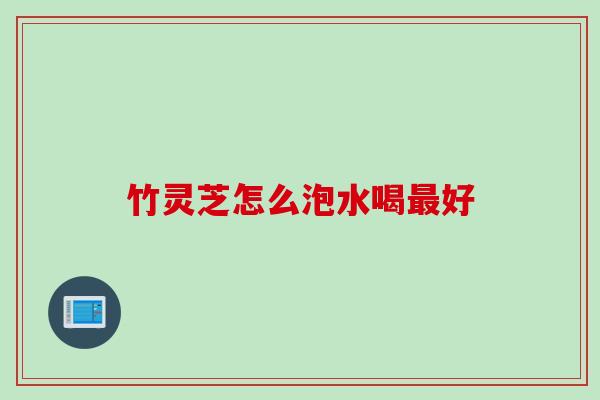 竹灵芝怎么泡水喝好 竹灵芝怎么泡水喝好